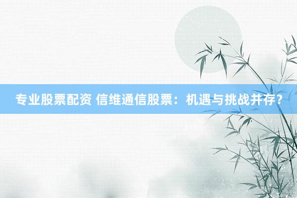 专业股票配资 信维通信股票：机遇与挑战并存？