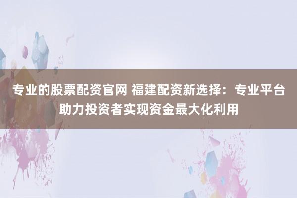 专业的股票配资官网 福建配资新选择：专业平台助力投资者实现资金最大化利用