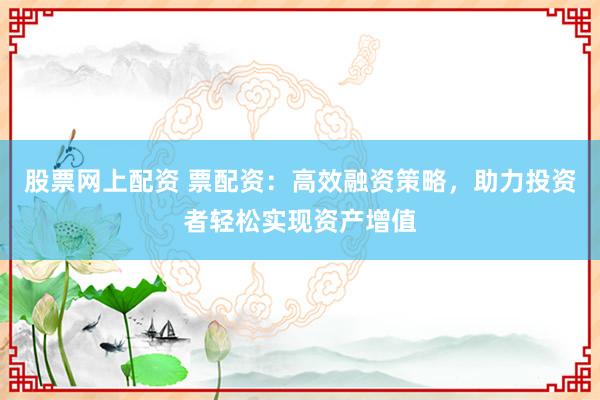 股票网上配资 票配资：高效融资策略，助力投资者轻松实现资产增值