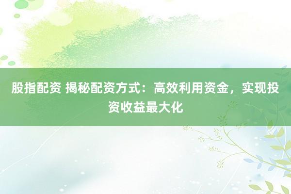 股指配资 揭秘配资方式：高效利用资金，实现投资收益最大化