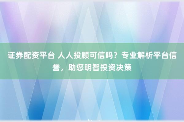 证券配资平台 人人投顾可信吗？专业解析平台信誉，助您明智投资决策