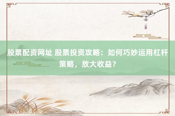 股票配资网址 股票投资攻略：如何巧妙运用杠杆策略，放大收益？