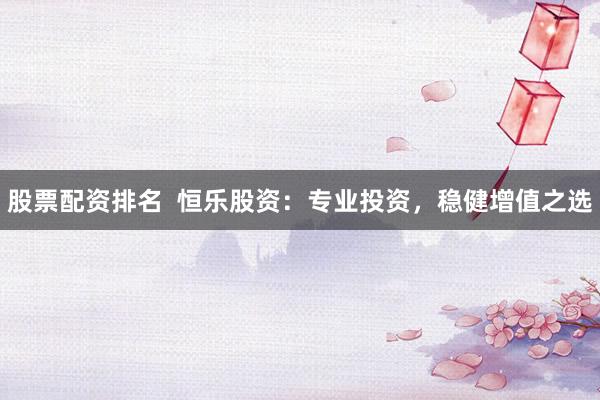 股票配资排名  恒乐股资：专业投资，稳健增值之选