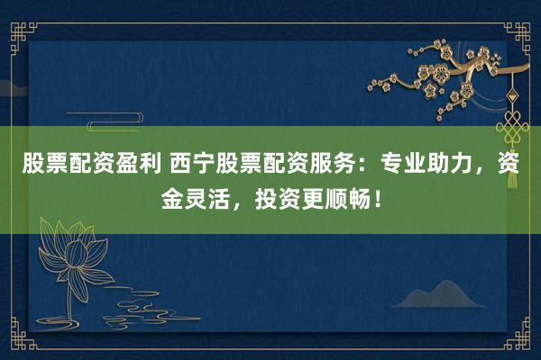 股票配资盈利 西宁股票配资服务：专业助力，资金灵活，投资更顺畅！