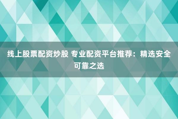 线上股票配资炒股 专业配资平台推荐：精选安全可靠之选