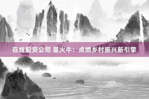 在线配资公司 星火牛：点燃乡村振兴新引擎