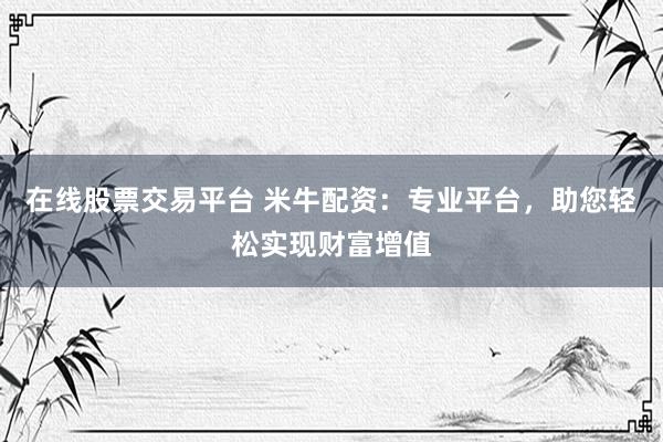 在线股票交易平台 米牛配资：专业平台，助您轻松实现财富增值