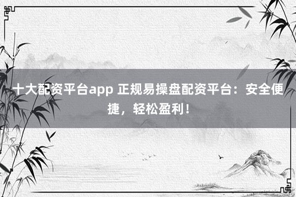 十大配资平台app 正规易操盘配资平台：安全便捷，轻松盈利！