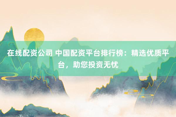 在线配资公司 中国配资平台排行榜：精选优质平台，助您投资无忧