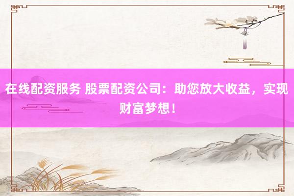 在线配资服务 股票配资公司：助您放大收益，实现财富梦想！