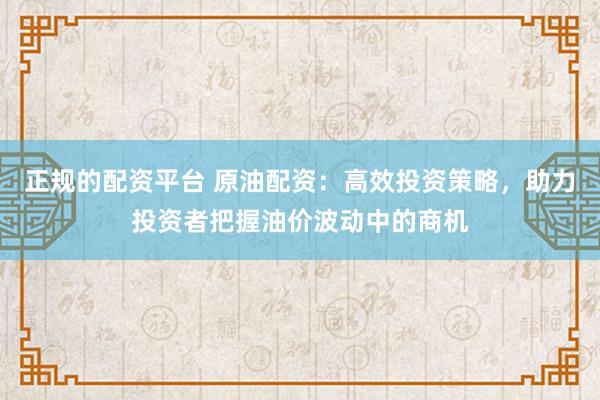 正规的配资平台 原油配资：高效投资策略，助力投资者把握油价波动中的商机