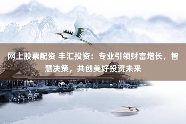 网上股票配资 丰汇投资：专业引领财富增长，智慧决策，共创美好投资未来