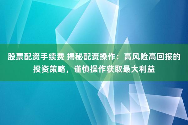 股票配资手续费 揭秘配资操作：高风险高回报的投资策略，谨慎操作获取最大利益
