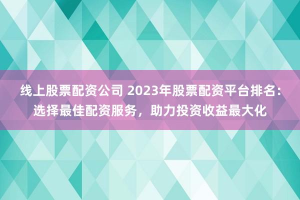 线上股票配资公司 2023年股票配资平台排名：选择最佳配资服务，助力投资收益最大化