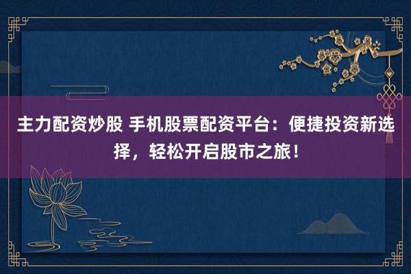主力配资炒股 手机股票配资平台：便捷投资新选择，轻松开启股市之旅！