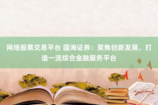 网络股票交易平台 国海证券：聚焦创新发展，打造一流综合金融服务平台
