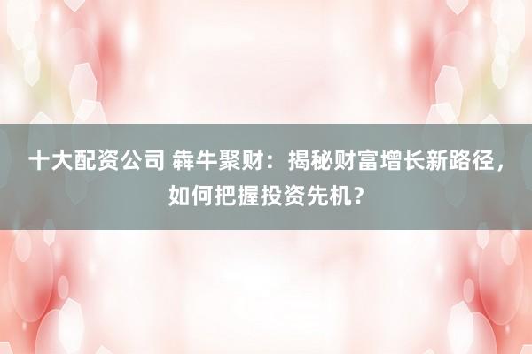 十大配资公司 犇牛聚财：揭秘财富增长新路径，如何把握投资先机？