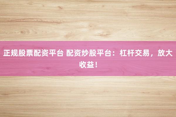 正规股票配资平台 配资炒股平台：杠杆交易，放大收益！