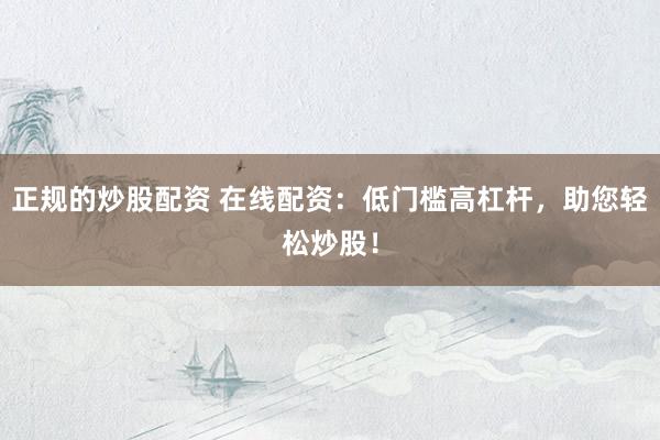 正规的炒股配资 在线配资：低门槛高杠杆，助您轻松炒股！