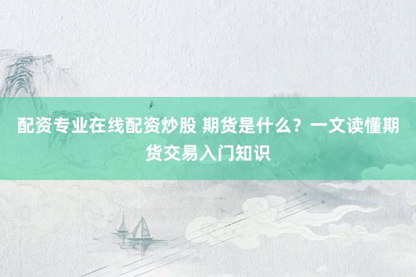 配资专业在线配资炒股 期货是什么？一文读懂期货交易入门知识
