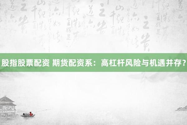 股指股票配资 期货配资系：高杠杆风险与机遇并存？