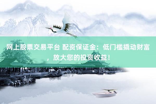 网上股票交易平台 配资保证金：低门槛撬动财富，放大您的投资收益！