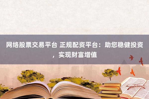 网络股票交易平台 正规配资平台：助您稳健投资，实现财富增值