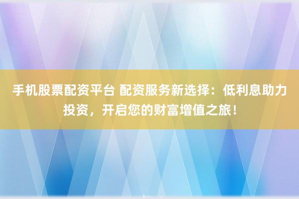 手机股票配资平台 配资服务新选择：低利息助力投资，开启您的财富增值之旅！
