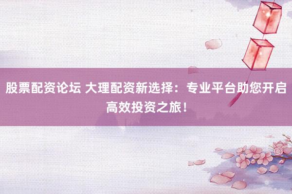 股票配资论坛 大理配资新选择：专业平台助您开启高效投资之旅！