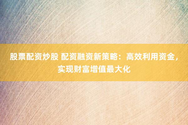股票配资炒股 配资融资新策略：高效利用资金，实现财富增值最大化