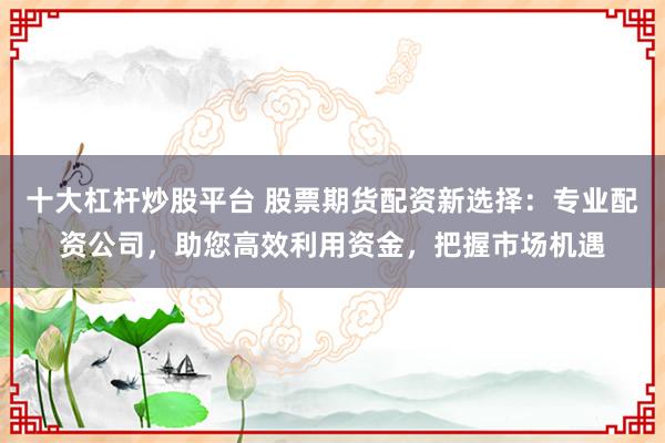 十大杠杆炒股平台 股票期货配资新选择：专业配资公司，助您高效利用资金，把握市场机遇