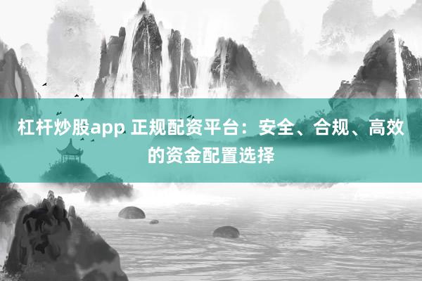 杠杆炒股app 正规配资平台：安全、合规、高效的资金配置选择