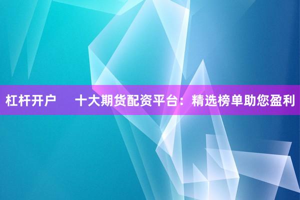 杠杆开户     十大期货配资平台：精选榜单助您盈利