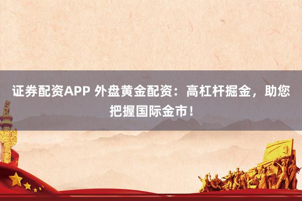 证券配资APP 外盘黄金配资：高杠杆掘金，助您把握国际金市！
