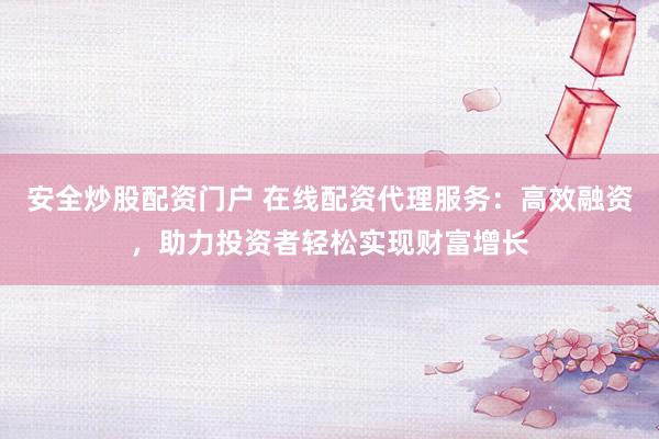 安全炒股配资门户 在线配资代理服务：高效融资，助力投资者轻松实现财富增长