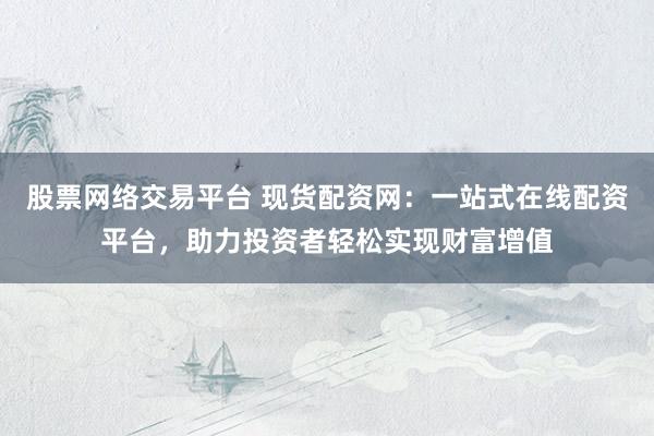 股票网络交易平台 现货配资网：一站式在线配资平台，助力投资者轻松实现财富增值