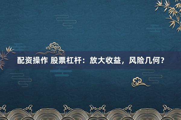 配资操作 股票杠杆：放大收益，风险几何？