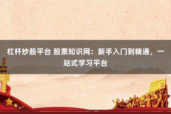 杠杆炒股平台 股票知识网：新手入门到精通，一站式学习平台