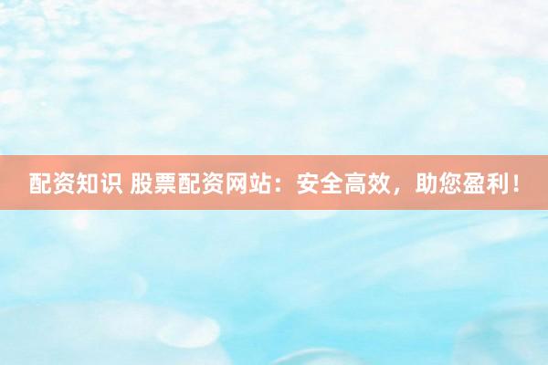 配资知识 股票配资网站：安全高效，助您盈利！