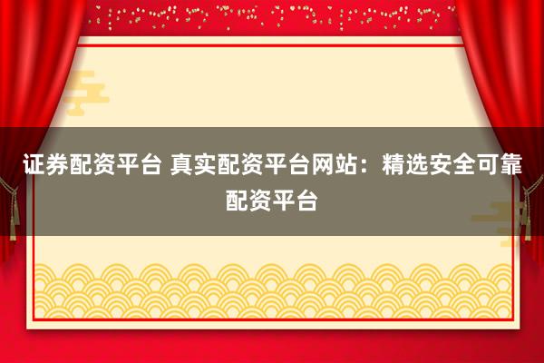 证券配资平台 真实配资平台网站：精选安全可靠配资平台