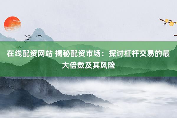 在线配资网站 揭秘配资市场：探讨杠杆交易的最大倍数及其风险