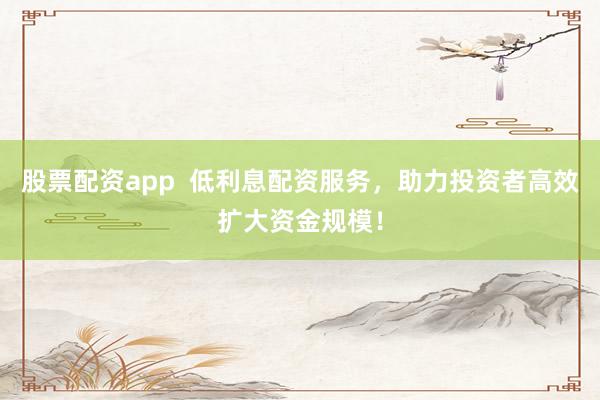 股票配资app  低利息配资服务，助力投资者高效扩大资金规模！