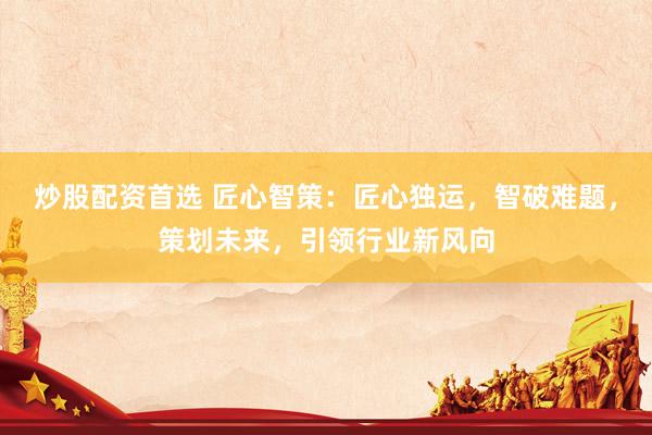 炒股配资首选 匠心智策：匠心独运，智破难题，策划未来，引领行业新风向