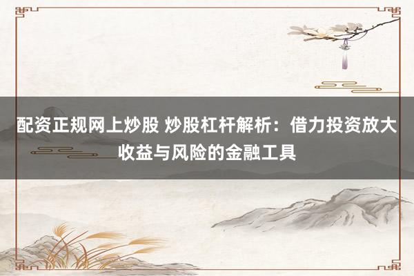配资正规网上炒股 炒股杠杆解析：借力投资放大收益与风险的金融工具