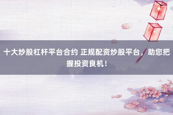 十大炒股杠杆平台合约 正规配资炒股平台，助您把握投资良机！