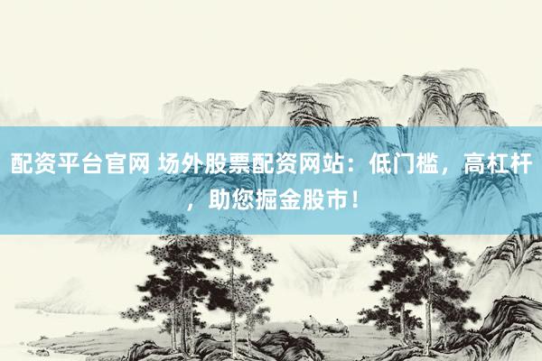 配资平台官网 场外股票配资网站：低门槛，高杠杆，助您掘金股市！