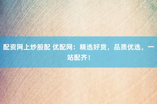 配资网上炒股配 优配网：精选好货，品质优选，一站配齐！