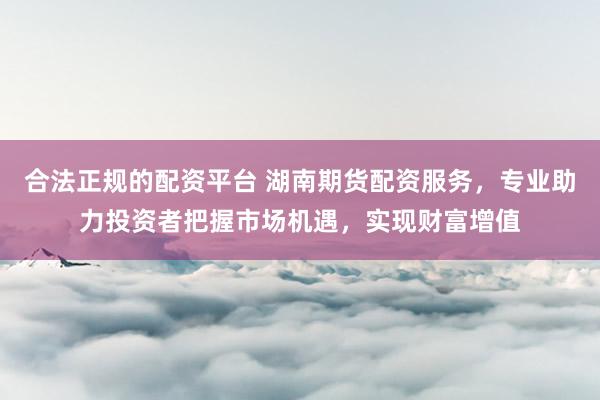合法正规的配资平台 湖南期货配资服务，专业助力投资者把握市场机遇，实现财富增值