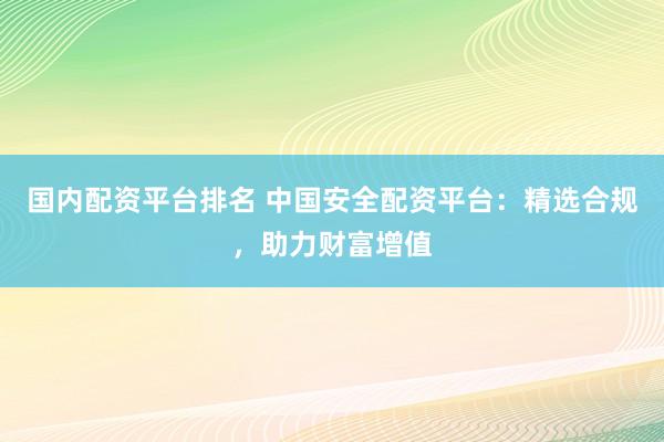 国内配资平台排名 中国安全配资平台：精选合规，助力财富增值