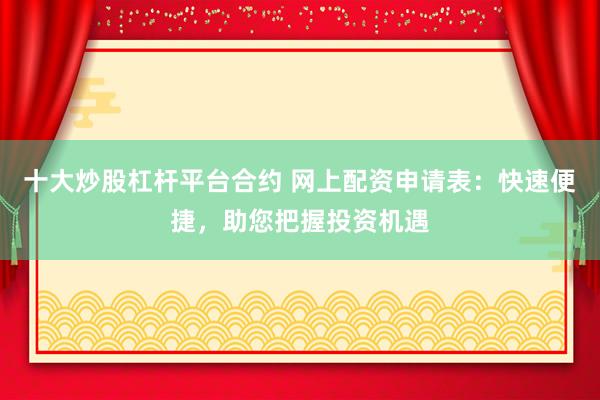 十大炒股杠杆平台合约 网上配资申请表：快速便捷，助您把握投资机遇